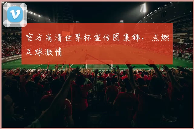 官方高清世界杯宣传图集锦,点燃足球激情