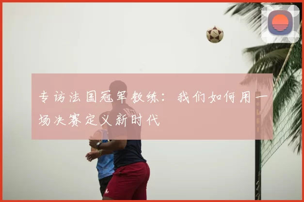 专访法国冠军教练：我们如何用一场决赛定义新时代