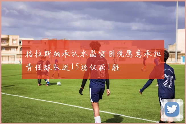 格拉斯纳承认水晶宫困境愿意承担责任球队近15场仅获1胜