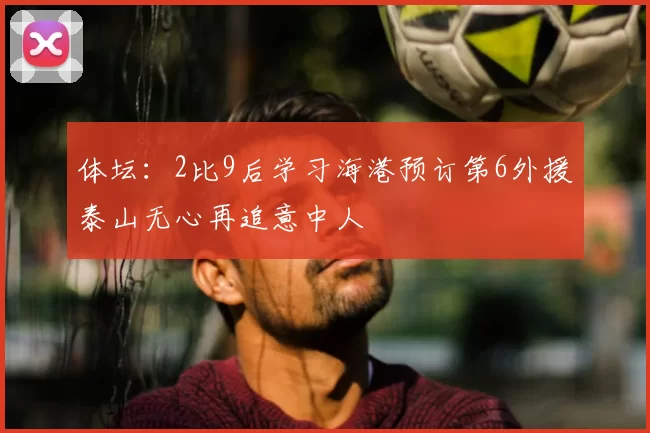 体坛:2比9后学习海港预订第6外援泰山无心再追意中人