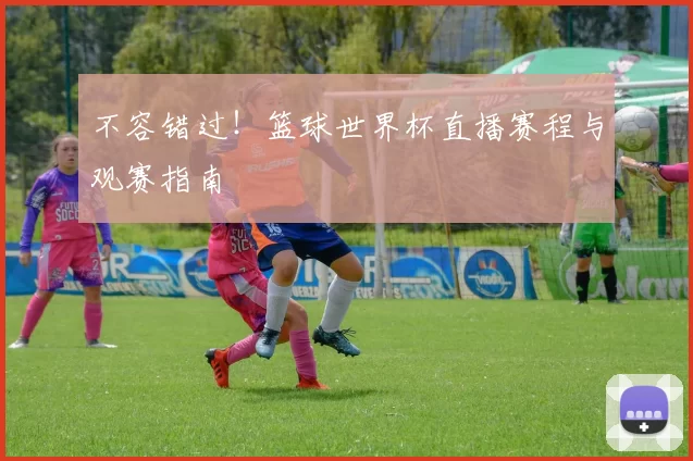 不容错过！篮球世界杯直播赛程与观赛指南