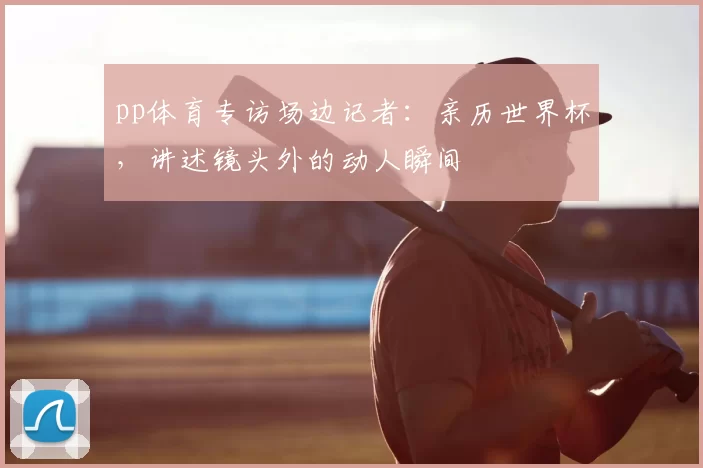 pp体育专访场边记者:亲历世界杯,讲述镜头外的动人瞬间