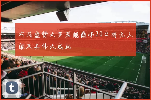 布冯盛赞大罗若能巅峰20年将无人能及其伟大成就
