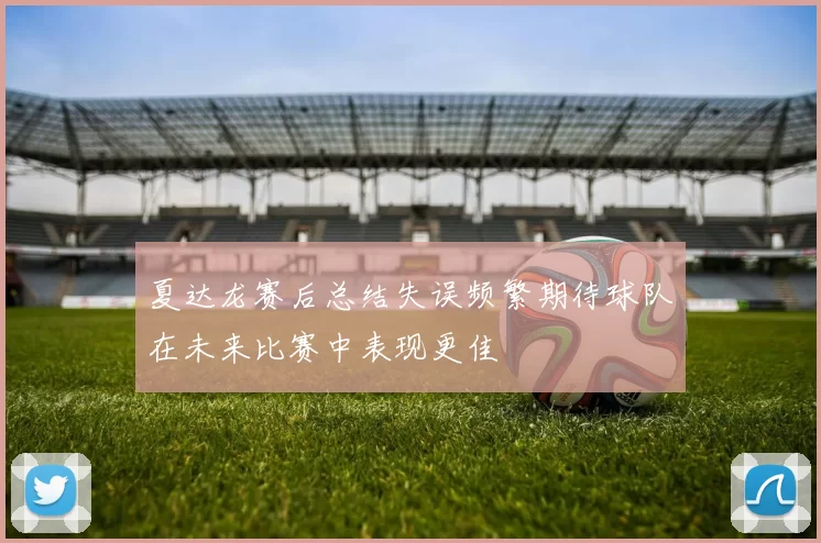夏达龙赛后总结失误频繁期待球队在未来比赛中表现更佳