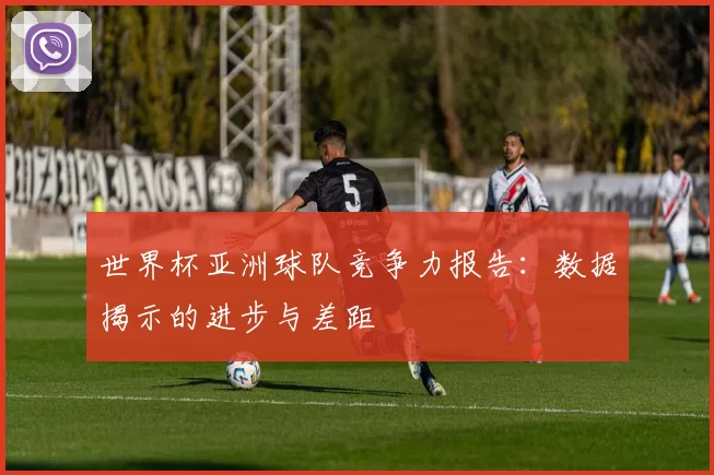 世界杯亚洲球队竞争力报告：数据揭示的进步与差距