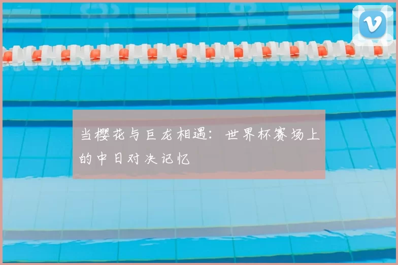 当樱花与巨龙相遇：世界杯赛场上的中日对决记忆