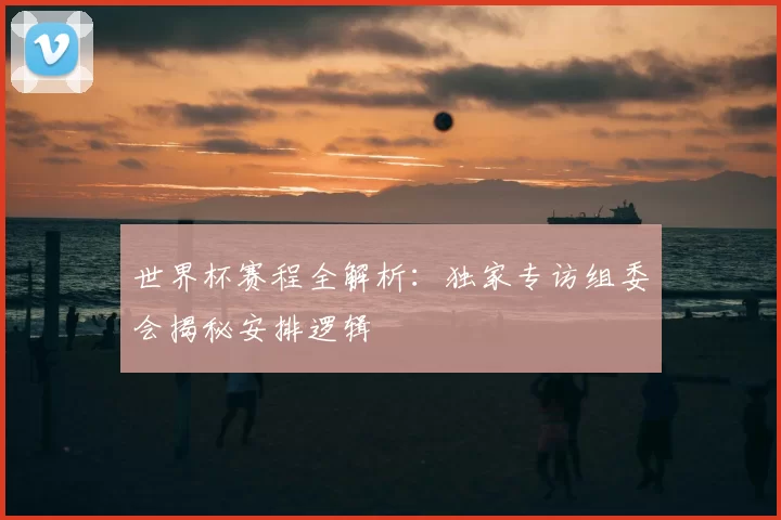 世界杯赛程全解析:独家专访组委会揭秘安排逻辑