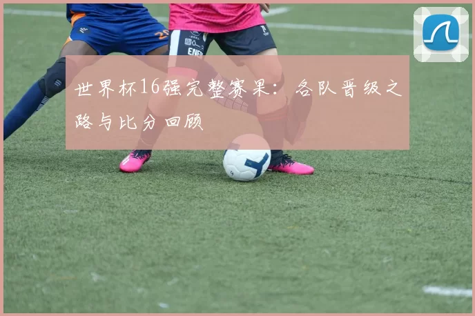 世界杯16强完整赛果：各队晋级之路与比分回顾