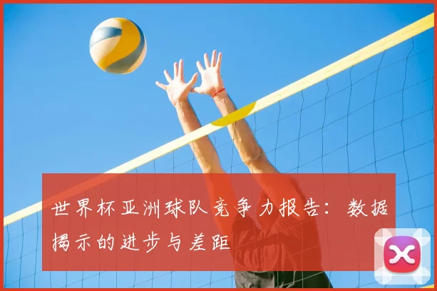 世界杯亚洲球队竞争力报告:数据揭示的进步与差距