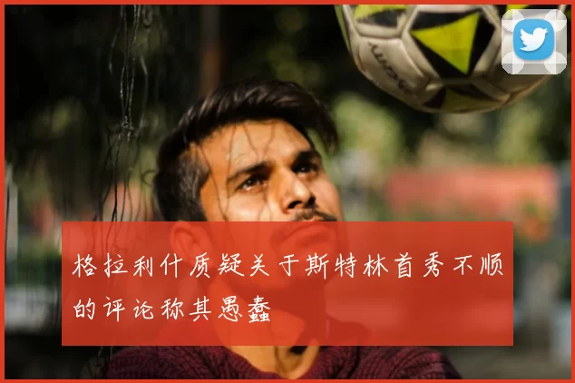 格拉利什质疑关于斯特林首秀不顺的评论称其愚蠢