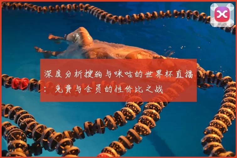 深度分析搜狗与咪咕的世界杯直播：免费与会员的性价比之战