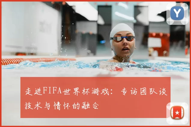 走进FIFA世界杯游戏：专访团队谈技术与情怀的融合