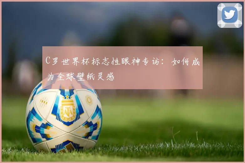 C罗世界杯标志性眼神专访：如何成为全球壁纸灵感