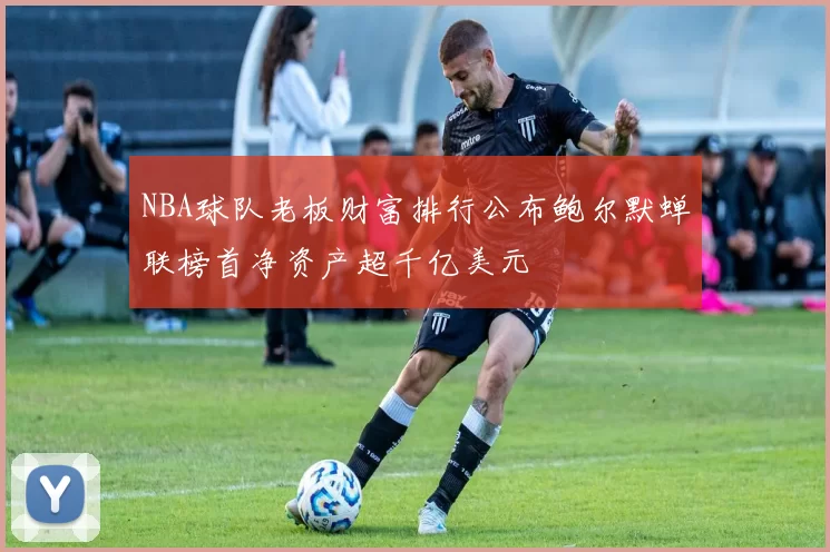 NBA球队老板财富排行公布鲍尔默蝉联榜首净资产超千亿美元