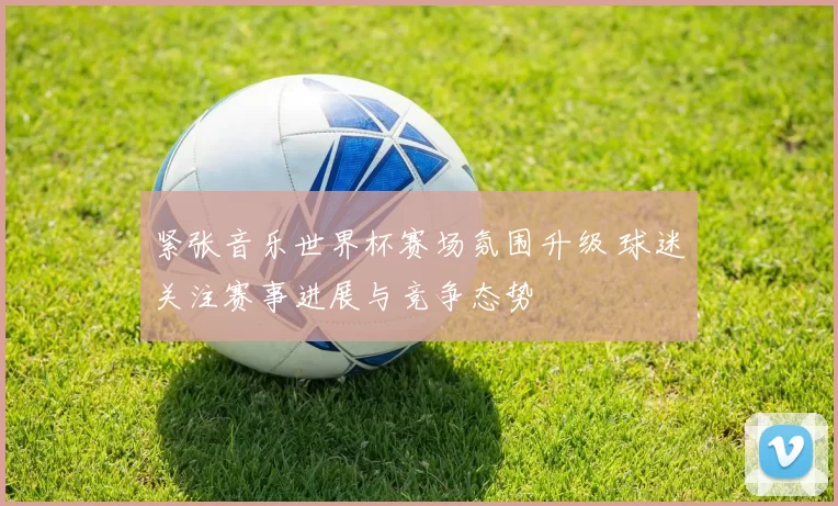 紧张音乐世界杯赛场氛围升级 球迷关注赛事进展与竞争态势