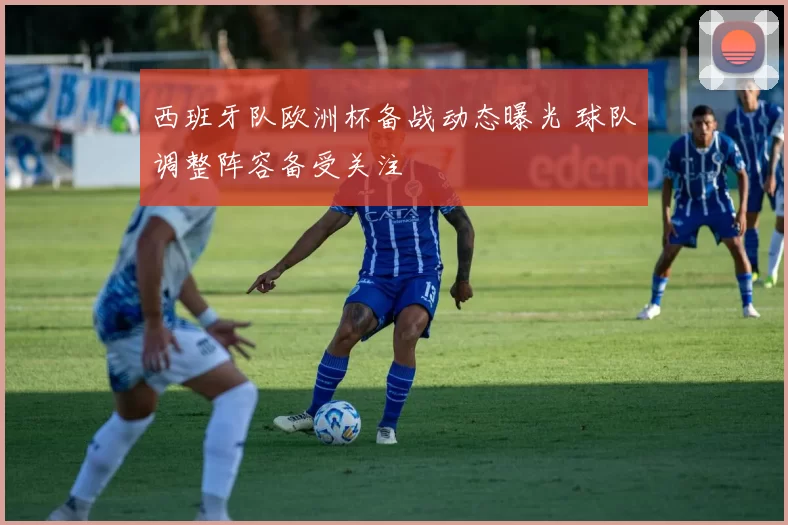 西班牙队欧洲杯备战动态曝光 球队调整阵容备受关注