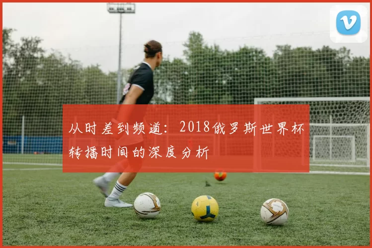从时差到频道:2018俄罗斯世界杯转播时间的深度分析