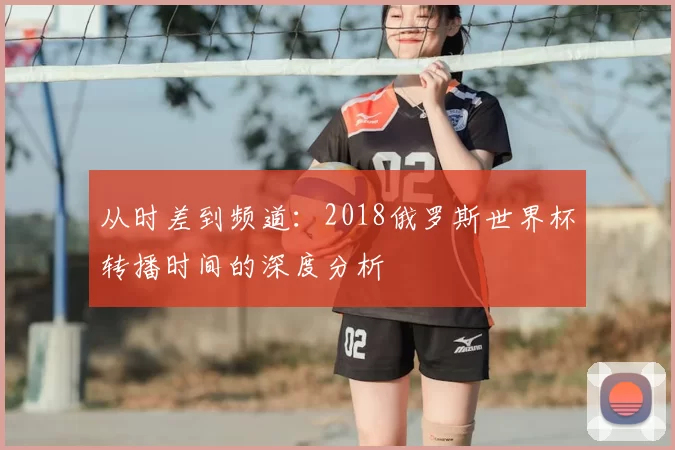 从时差到频道:2018俄罗斯世界杯转播时间的深度分析