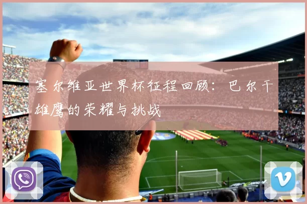 塞尔维亚世界杯征程回顾:巴尔干雄鹰的荣耀与挑战