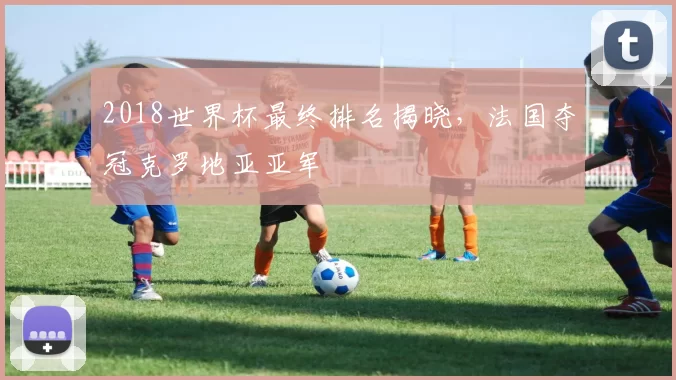 2018世界杯最终排名揭晓，法国夺冠克罗地亚亚军