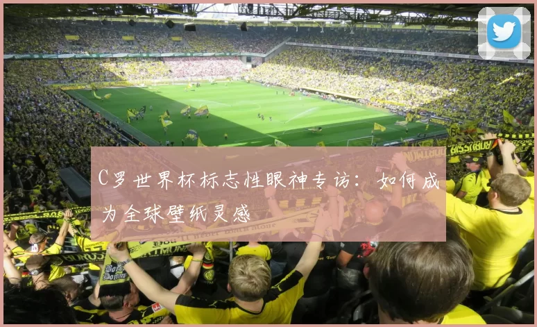 C罗世界杯标志性眼神专访：如何成为全球壁纸灵感