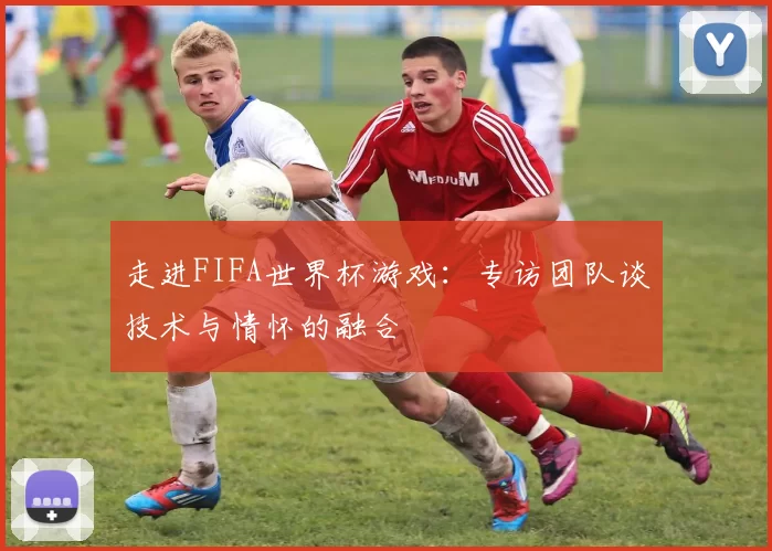 走进FIFA世界杯游戏:专访团队谈技术与情怀的融合