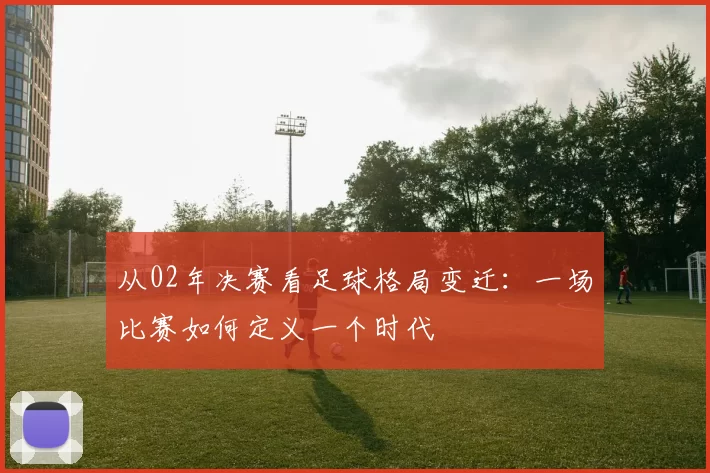 从02年决赛看足球格局变迁：一场比赛如何定义一个时代