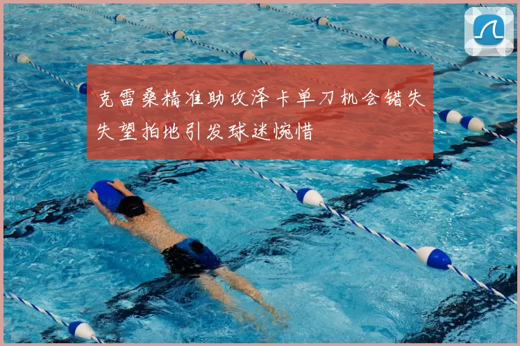 克雷桑精准助攻泽卡单刀机会错失失望拍地引发球迷惋惜