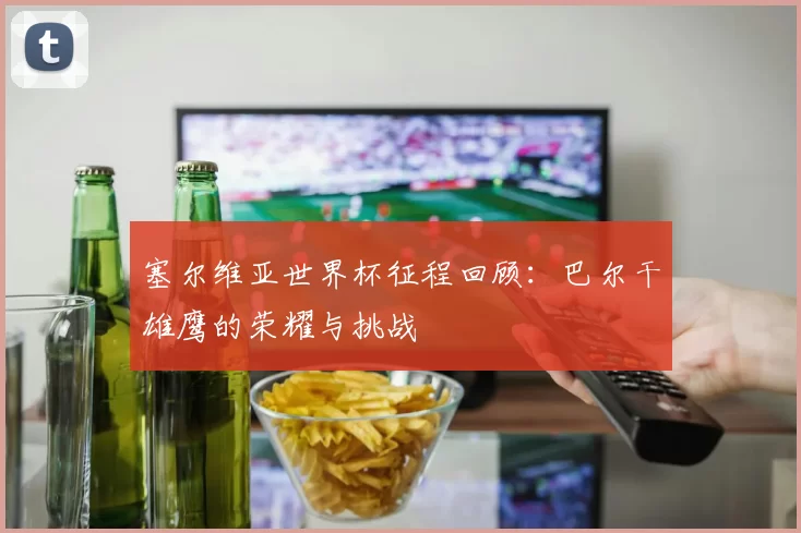 塞尔维亚世界杯征程回顾:巴尔干雄鹰的荣耀与挑战