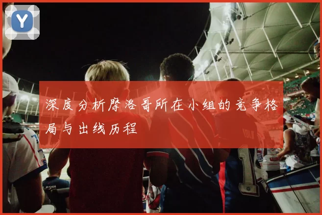 深度分析摩洛哥所在小组的竞争格局与出线历程
