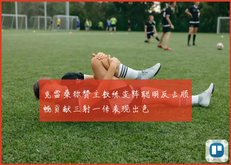 克雷桑称赞主教练变阵聪明反击顺畅贡献三射一传表现出色