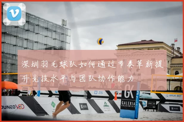 深圳羽毛球队如何通过节奏革新提升竞技水平与团队协作能力