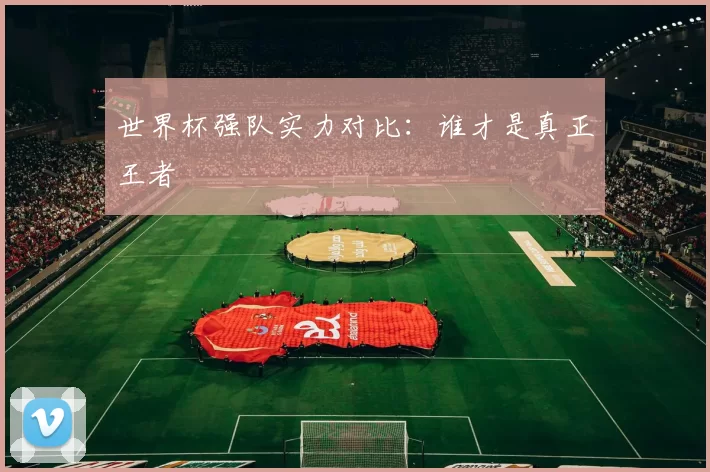 世界杯强队实力对比：谁才是真正王者