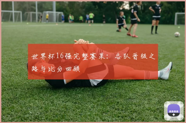 世界杯16强完整赛果：各队晋级之路与比分回顾