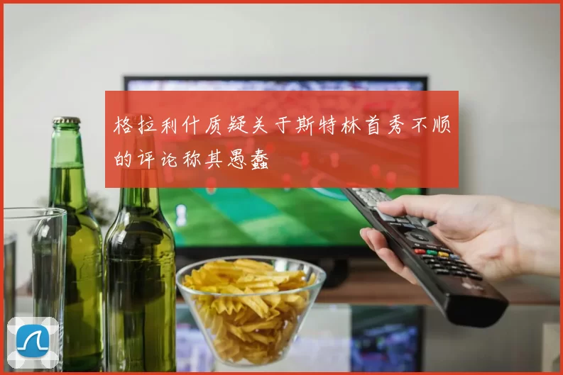 格拉利什质疑关于斯特林首秀不顺的评论称其愚蠢