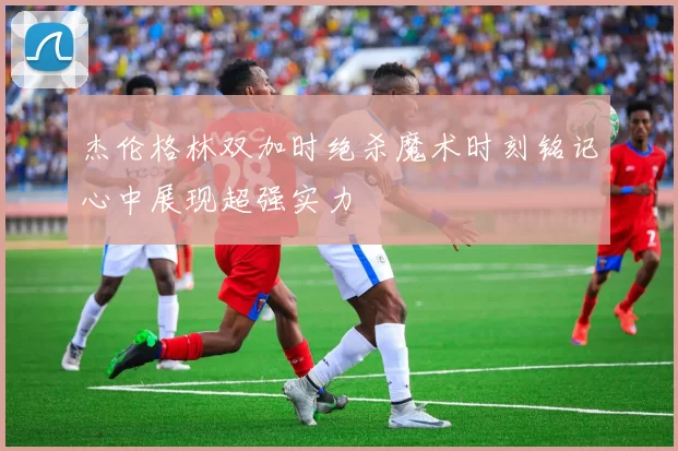 杰伦格林双加时绝杀魔术时刻铭记心中展现超强实力