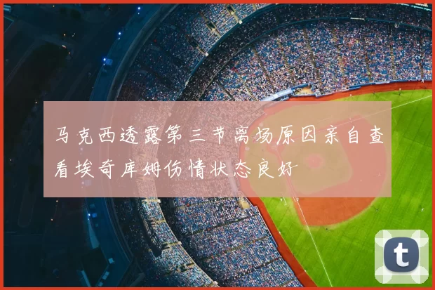 马克西透露第三节离场原因亲自查看埃奇库姆伤情状态良好