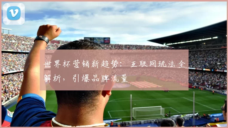 世界杯营销新趋势:互联网玩法全解析,引爆品牌流量