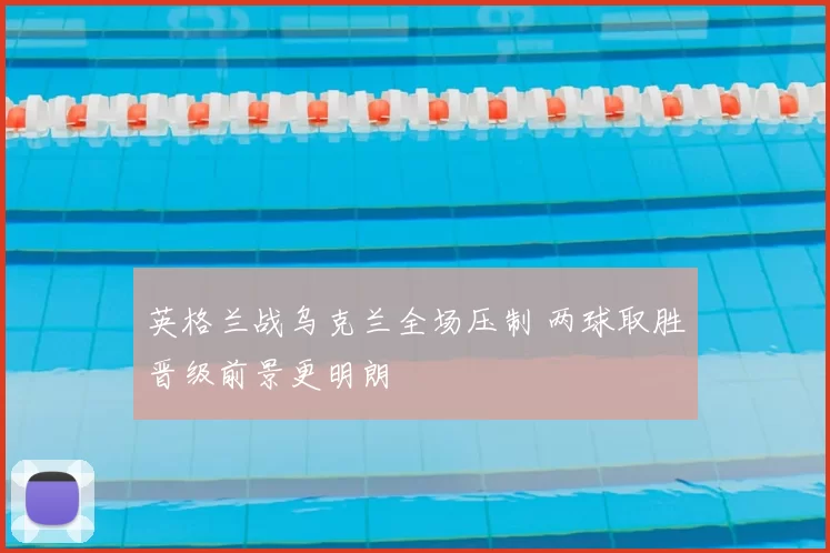 英格兰战乌克兰全场压制 两球取胜晋级前景更明朗
