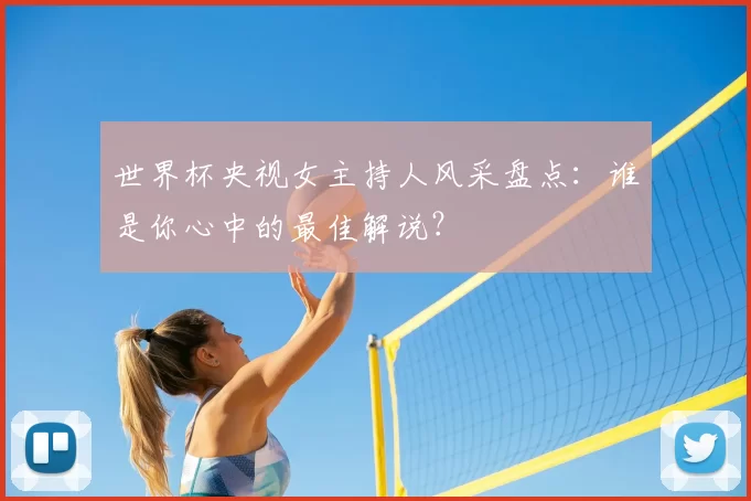 世界杯央视女主持人风采盘点:谁是你心中的最佳解说?