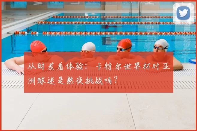 从时差看体验：卡特尔世界杯对亚洲球迷是熬夜挑战吗？